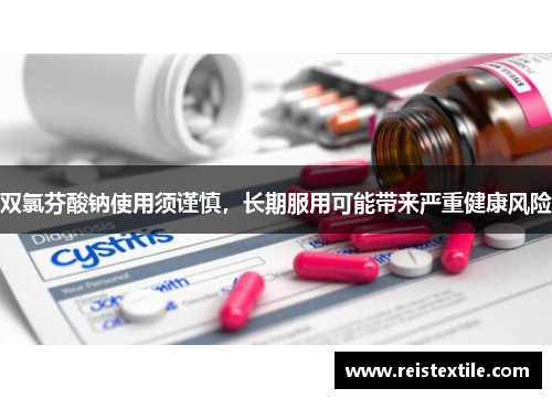 双氯芬酸钠使用须谨慎,长期服用可能带来严重健康风险 双氯芬酸钠使用须谨慎,长期服用可能带来严重健康风险