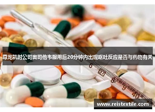 尊龙凯时公司奥司他韦服用后20分钟内出现呕吐反应是否与药物有关 尊龙凯时公司奥司他韦服用后20分钟内出现呕吐反应是否与药物有关