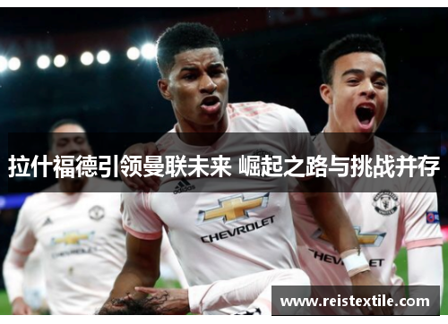 拉什福德引领曼联未来 崛起之路与挑战并存 拉什福德引领曼联未来 崛起之路与挑战并存